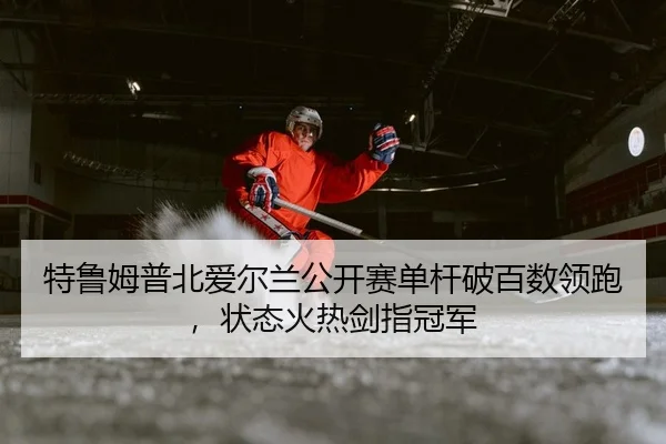 特鲁姆普北爱尔兰公开赛单杆破百数领跑，状态火热剑指冠军